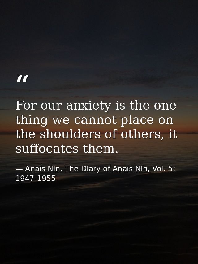 For our anxiety is the one thing we cannot place on the shoulders of others, it suffocates them. — Anaïs Nin, The Diary of Anaïs Nin, Vol. 5: 1947-1955