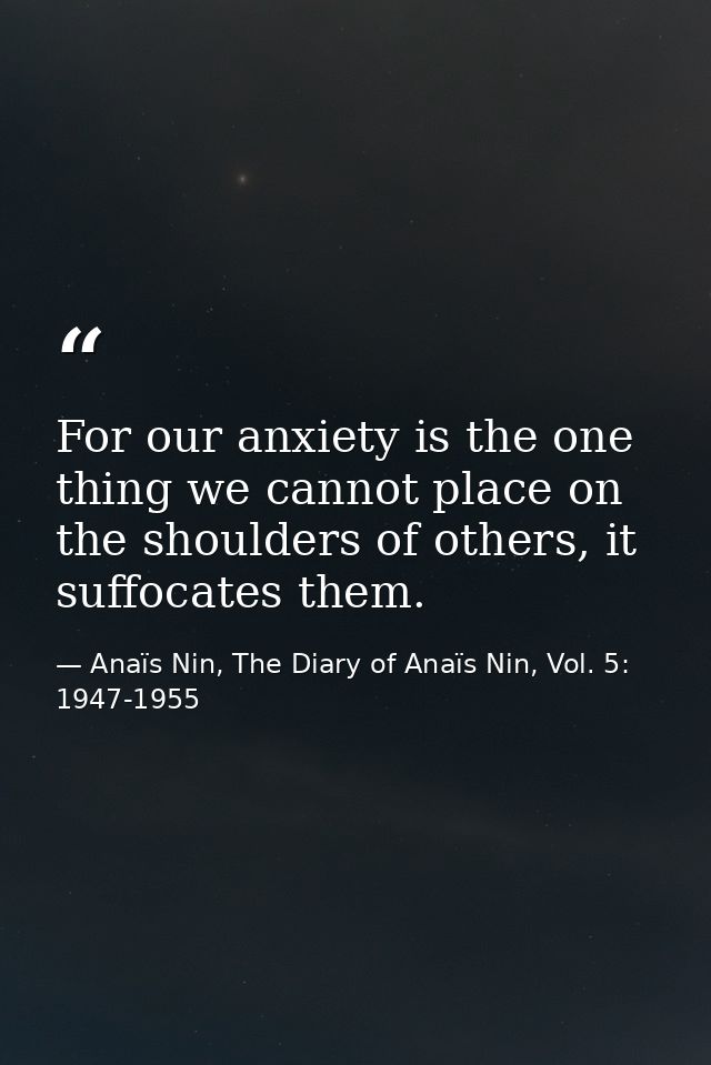For our anxiety is the one thing we cannot place on the shoulders of others, it suffocates them. — Anaïs Nin, The Diary of Anaïs Nin, Vol. 5: 1947-1955