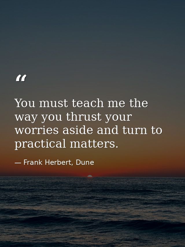 You must teach me the way you thrust your worries aside and turn to practical matters. — Frank Herbert, Dune