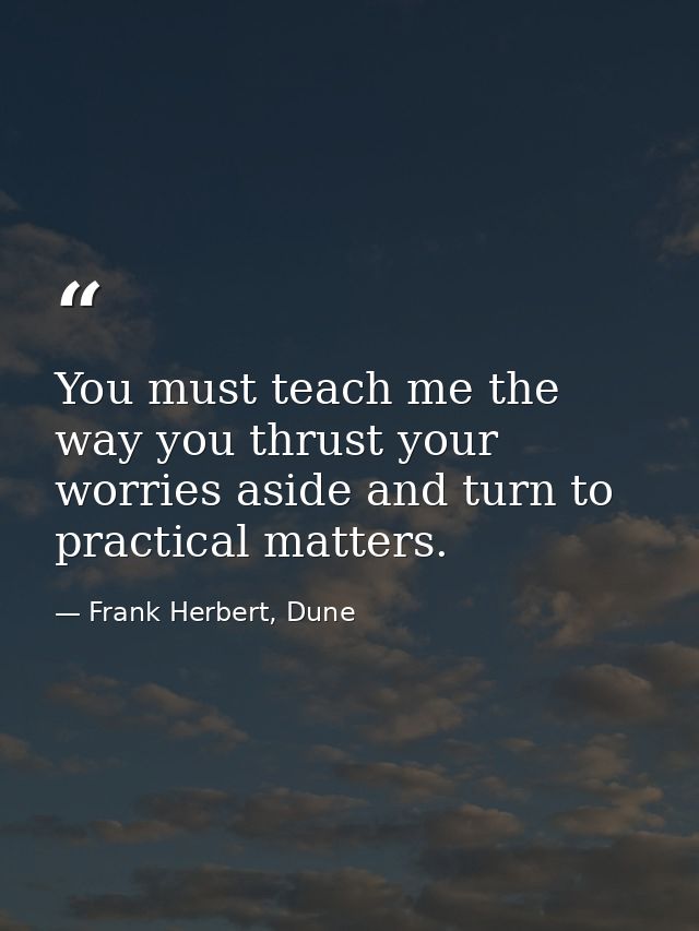 You must teach me the way you thrust your worries aside and turn to practical matters. — Frank Herbert, Dune