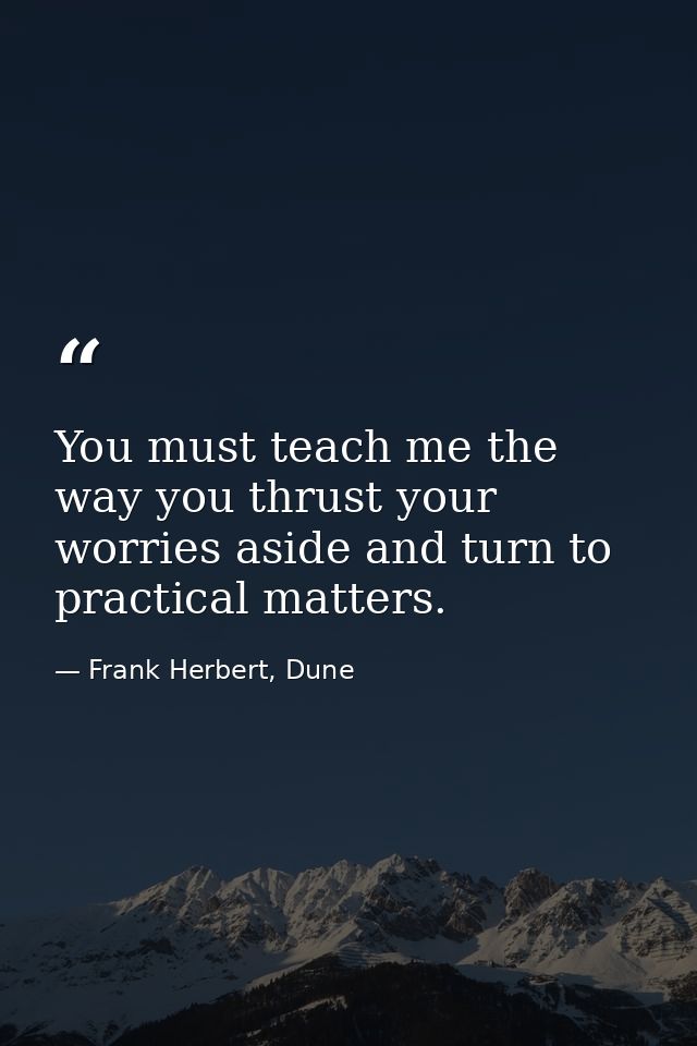 You must teach me the way you thrust your worries aside and turn to practical matters. — Frank Herbert, Dune