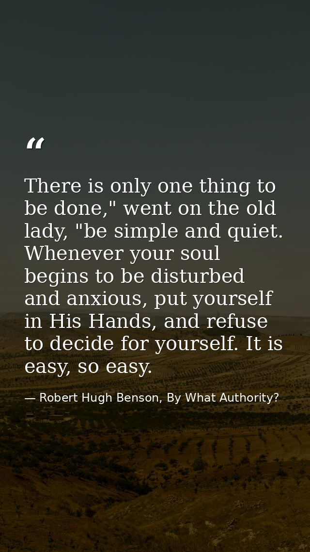 There is only one thing to be done," went on the old lady, "be simple and quiet. Whenever your soul begins to be disturb — Robert Hugh Benson, By What Authority?