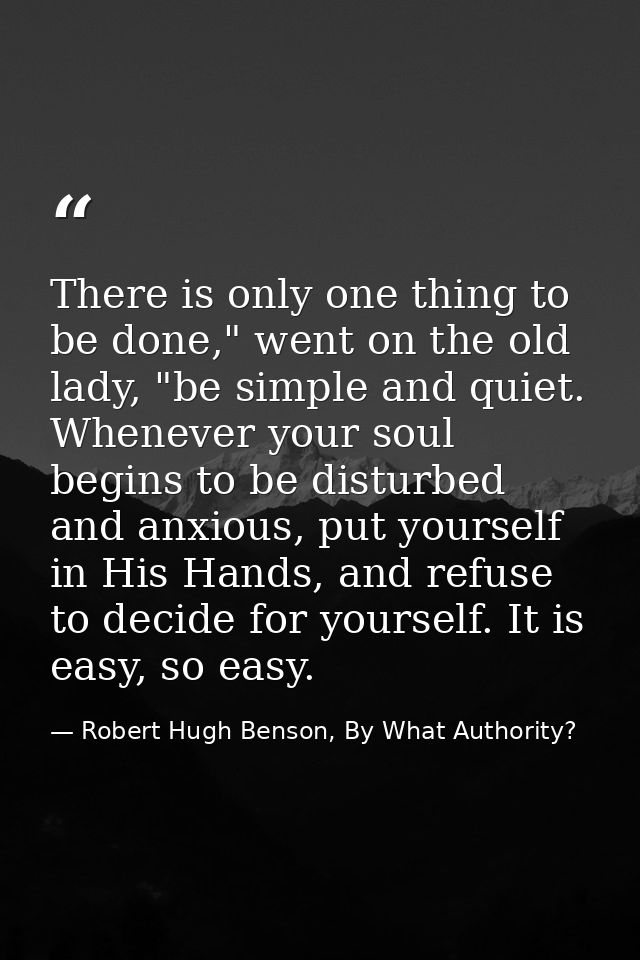 There is only one thing to be done," went on the old lady, "be simple and quiet. Whenever your soul begins to be disturb — Robert Hugh Benson, By What Authority?