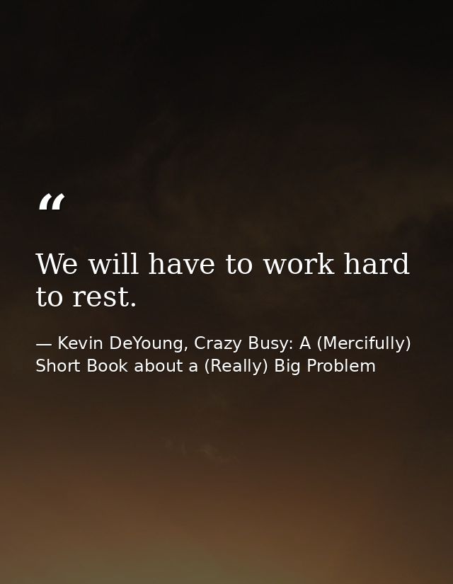 We will have to work hard to rest. — Kevin DeYoung, Crazy Busy: A (Mercifully) Short Book about a (Really) Big Problem