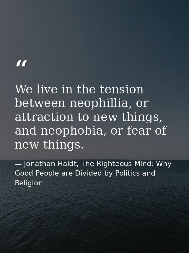 We live in the tension between neophillia, or attraction to new things, and neophobia, or fear of new things. — Jonathan Haidt, The Righteous Mind: Why Good People are Divided by Politics and Religion