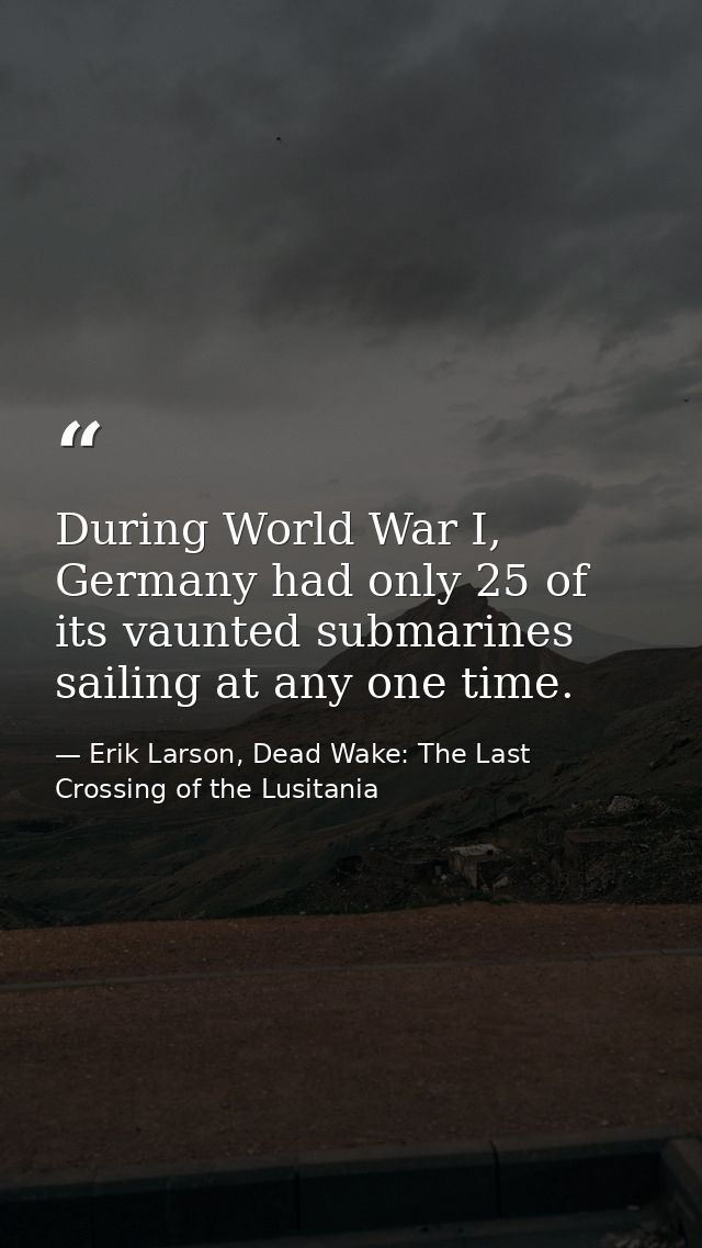 During World War I, Germany had only 25 of its vaunted submarines sailing at any one time. — Erik Larson, Dead Wake: The Last Crossing of the Lusitania