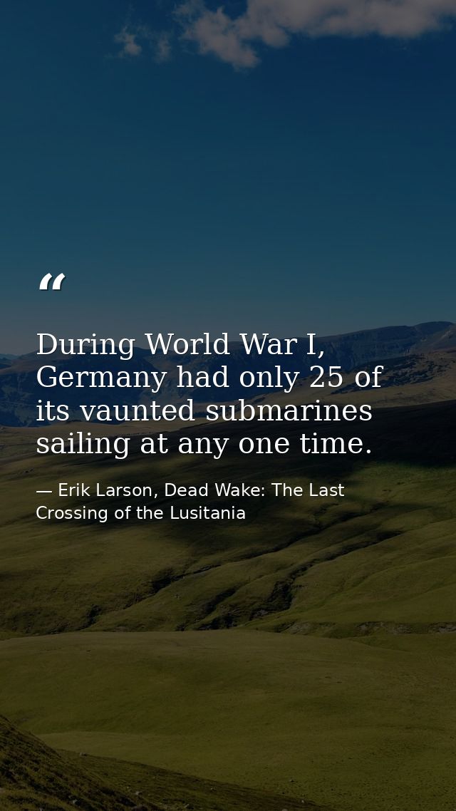 During World War I, Germany had only 25 of its vaunted submarines sailing at any one time. — Erik Larson, Dead Wake: The Last Crossing of the Lusitania