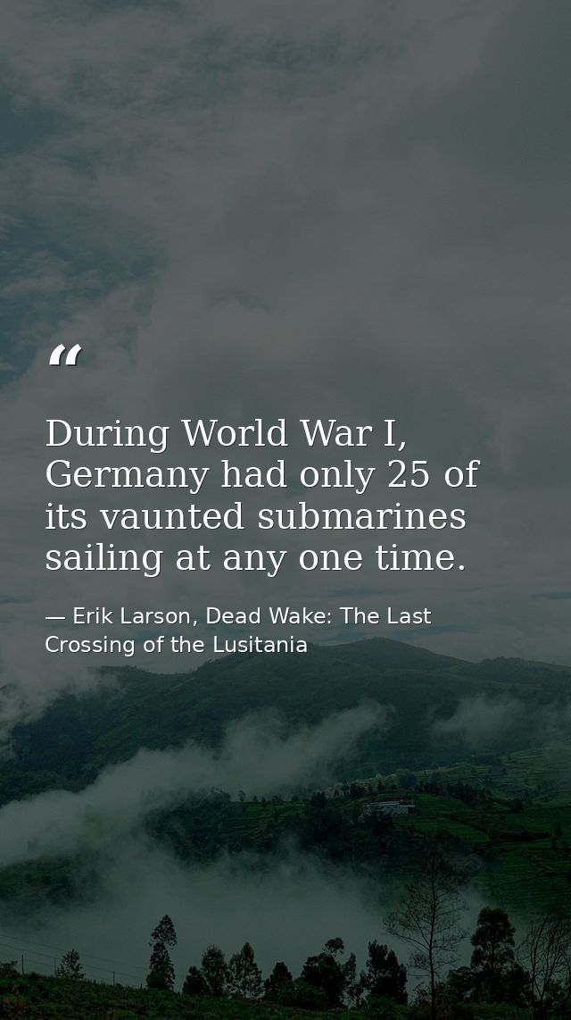 During World War I, Germany had only 25 of its vaunted submarines sailing at any one time. — Erik Larson, Dead Wake: The Last Crossing of the Lusitania