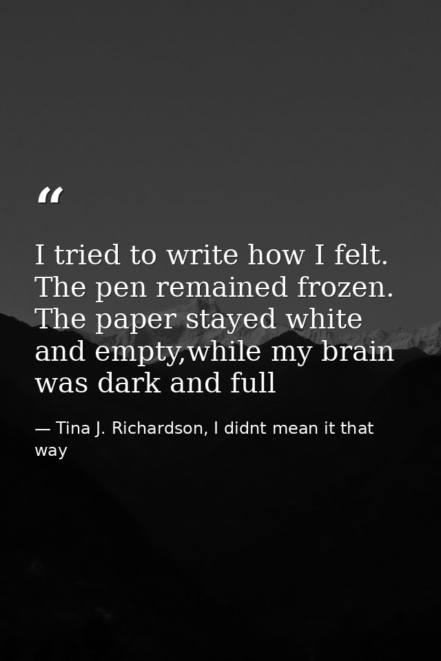 I tried to write how I felt. The pen remained frozen. The paper stayed white and empty,while my brain was dark and full — Tina J. Richardson, I didnt mean it that way