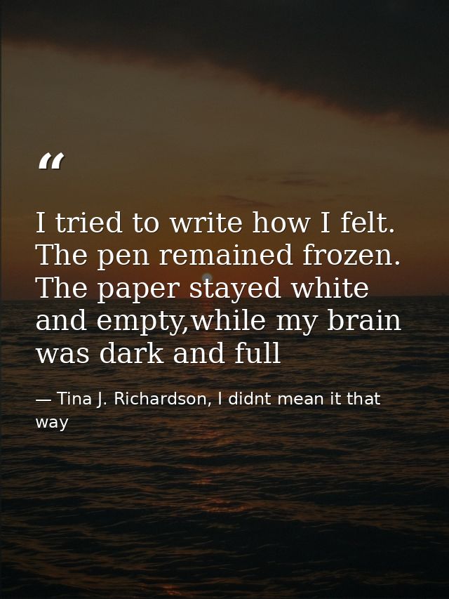 I tried to write how I felt. The pen remained frozen. The paper stayed white and empty,while my brain was dark and full — Tina J. Richardson, I didnt mean it that way