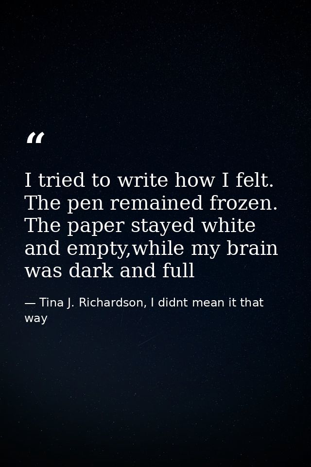 I tried to write how I felt. The pen remained frozen. The paper stayed white and empty,while my brain was dark and full — Tina J. Richardson, I didnt mean it that way