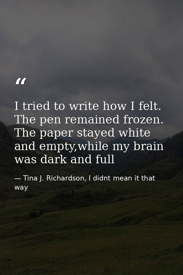 I tried to write how I felt. The pen remained frozen. The paper stayed white and empty,while my brain was dark and full — Tina J. Richardson, I didnt mean it that way