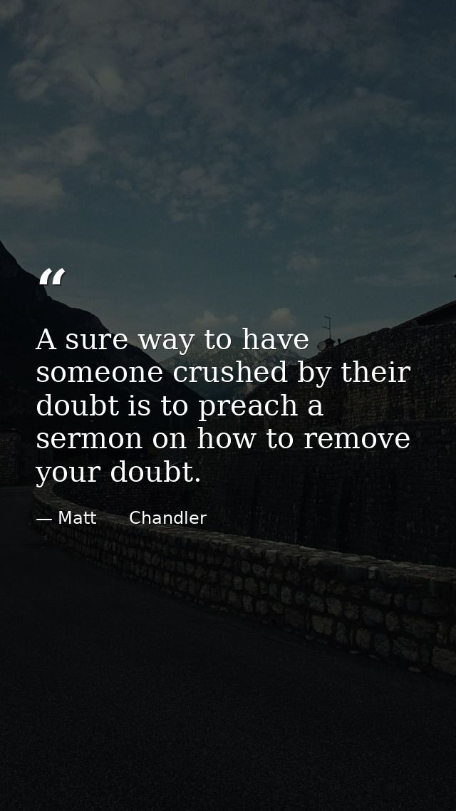 A sure way to have someone crushed by their doubt is to preach a sermon on how to remove your doubt. — Matt      Chandler