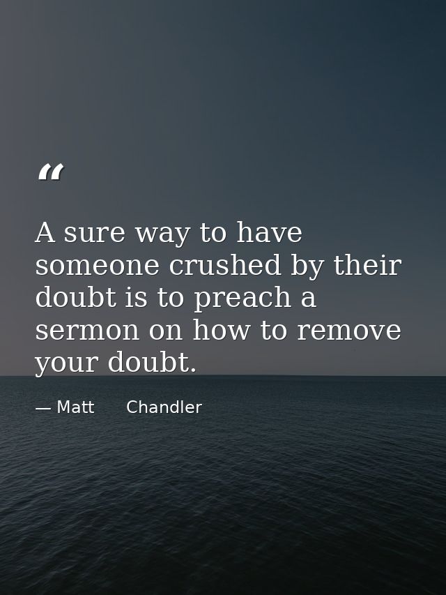A sure way to have someone crushed by their doubt is to preach a sermon on how to remove your doubt. — Matt      Chandler