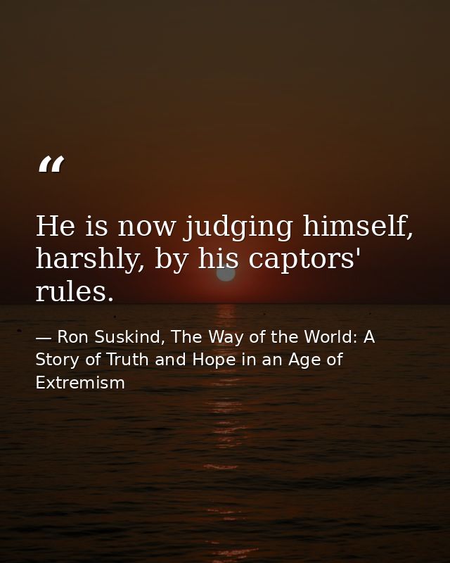 He is now judging himself, harshly, by his captors' rules. — Ron Suskind, The Way of the World: A Story of Truth and Hope in an Age of Extremism