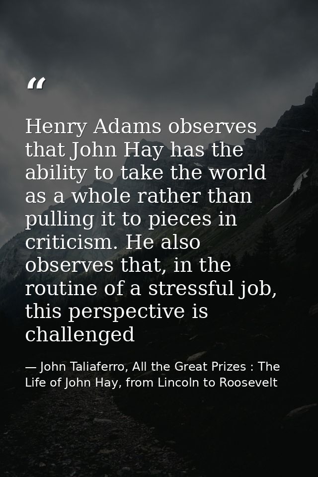Henry Adams observes that John Hay has the ability to take the world as a whole rather than pulling it to pieces in crit — John Taliaferro, All the Great Prizes : The Life of John Hay, from Lincoln to Roosevelt