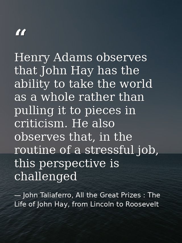 Henry Adams observes that John Hay has the ability to take the world as a whole rather than pulling it to pieces in crit — John Taliaferro, All the Great Prizes : The Life of John Hay, from Lincoln to Roosevelt