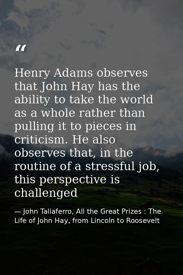 Henry Adams observes that John Hay has the ability to take the world as a whole rather than pulling it to pieces in crit — John Taliaferro, All the Great Prizes : The Life of John Hay, from Lincoln to Roosevelt