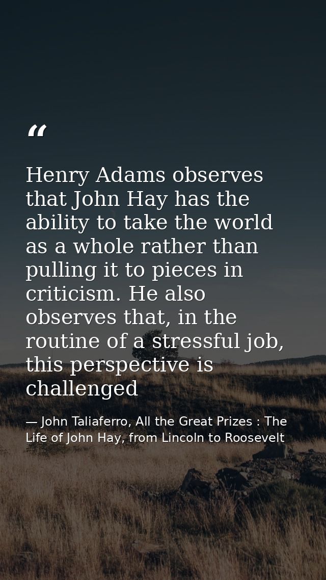 Henry Adams observes that John Hay has the ability to take the world as a whole rather than pulling it to pieces in crit — John Taliaferro, All the Great Prizes : The Life of John Hay, from Lincoln to Roosevelt