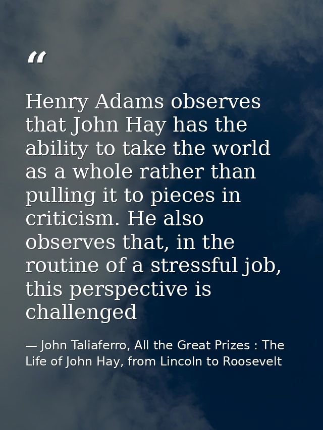 Henry Adams observes that John Hay has the ability to take the world as a whole rather than pulling it to pieces in crit — John Taliaferro, All the Great Prizes : The Life of John Hay, from Lincoln to Roosevelt