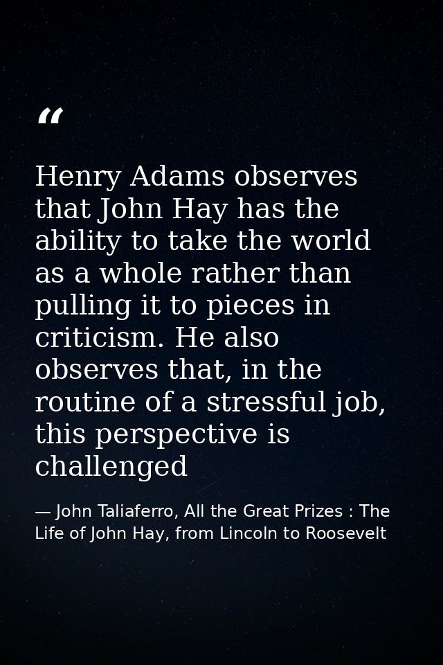 Henry Adams observes that John Hay has the ability to take the world as a whole rather than pulling it to pieces in crit — John Taliaferro, All the Great Prizes : The Life of John Hay, from Lincoln to Roosevelt