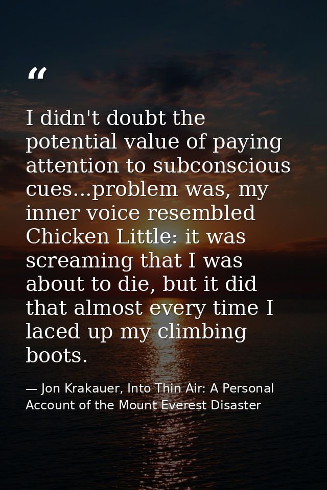 I didn't doubt the potential value of paying attention to subconscious cues...problem was, my inner voice resembled Chic — Jon Krakauer, Into Thin Air: A Personal Account of the Mount Everest Disaster