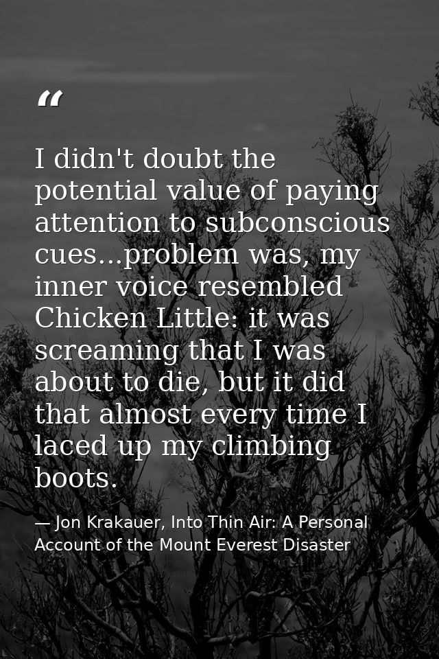 I didn't doubt the potential value of paying attention to subconscious cues...problem was, my inner voice resembled Chic — Jon Krakauer, Into Thin Air: A Personal Account of the Mount Everest Disaster