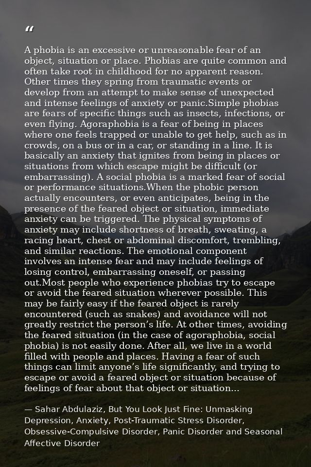 A phobia is an excessive or unreasonable fear of an object, situation or place. Phobias are quite common and often take  — Sahar Abdulaziz, But You Look Just Fine: Unmasking Depression, Anxiety, Post-Traumatic Stress Disorder, Obsessive-Compulsive Disorder, Panic Disorder and Seasonal Affective Disorder