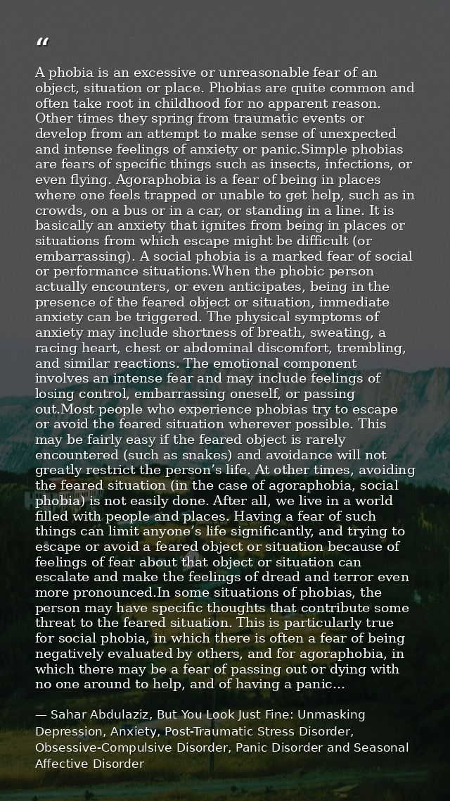 A phobia is an excessive or unreasonable fear of an object, situation or place. Phobias are quite common and often take  — Sahar Abdulaziz, But You Look Just Fine: Unmasking Depression, Anxiety, Post-Traumatic Stress Disorder, Obsessive-Compulsive Disorder, Panic Disorder and Seasonal Affective Disorder