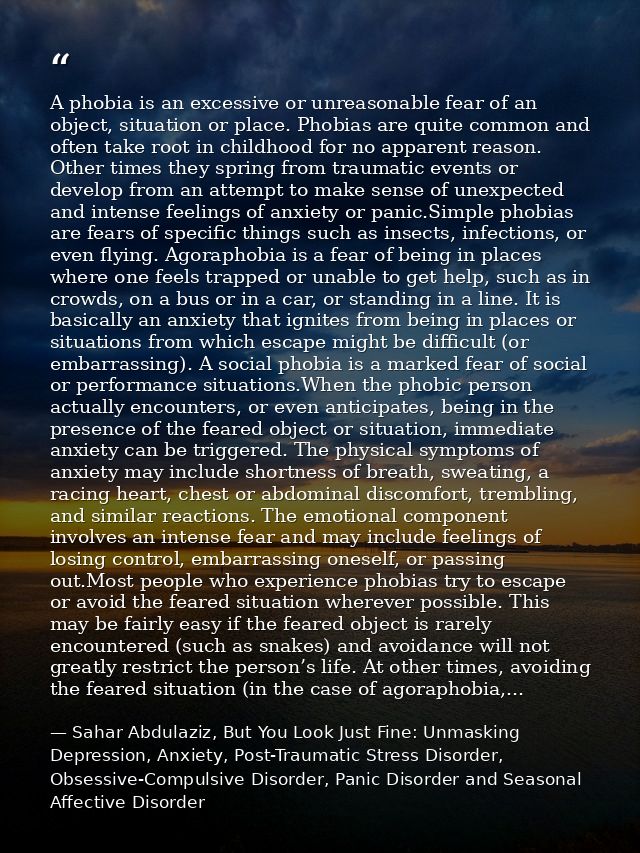 A phobia is an excessive or unreasonable fear of an object, situation or place. Phobias are quite common and often take  — Sahar Abdulaziz, But You Look Just Fine: Unmasking Depression, Anxiety, Post-Traumatic Stress Disorder, Obsessive-Compulsive Disorder, Panic Disorder and Seasonal Affective Disorder