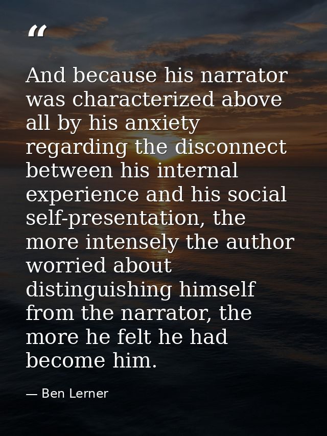 And because his narrator was characterized above all by his anxiety regarding the disconnect between his internal experi — Ben Lerner
