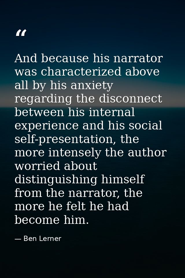 And because his narrator was characterized above all by his anxiety regarding the disconnect between his internal experi — Ben Lerner