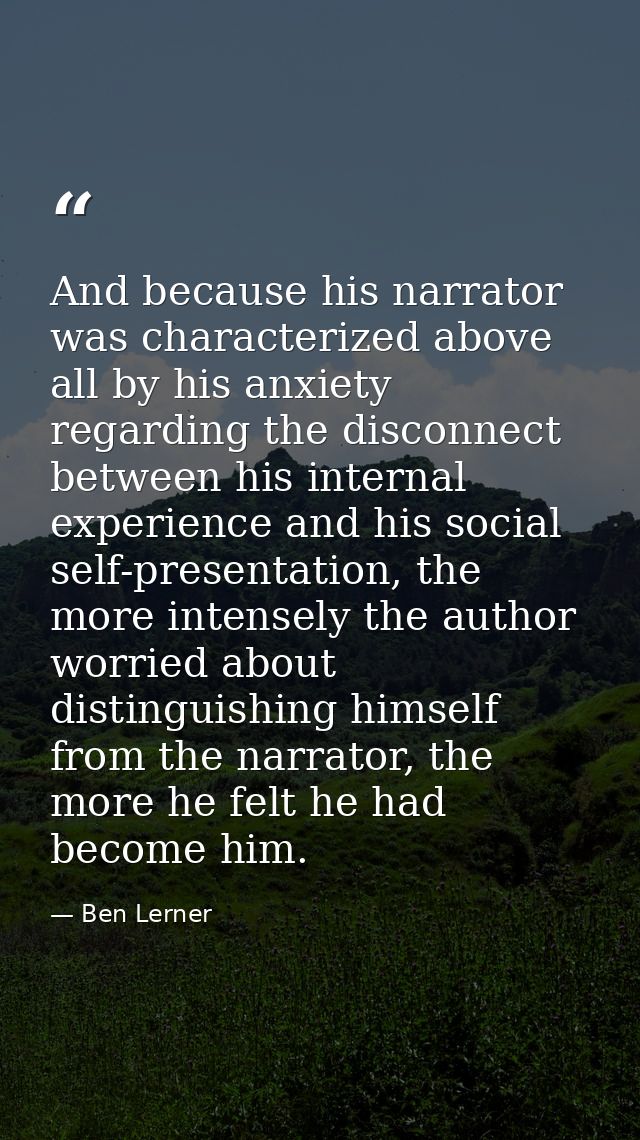 And because his narrator was characterized above all by his anxiety regarding the disconnect between his internal experi — Ben Lerner