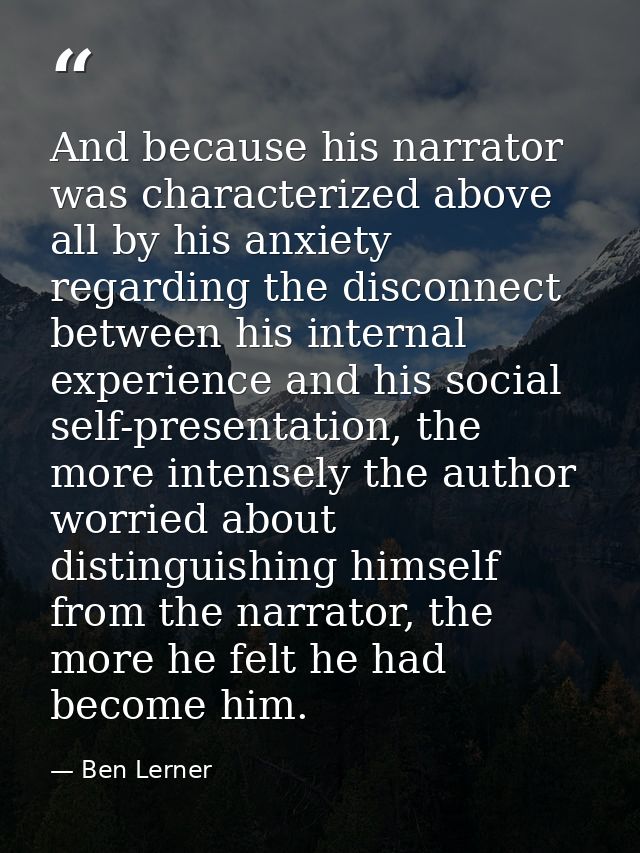 And because his narrator was characterized above all by his anxiety regarding the disconnect between his internal experi — Ben Lerner
