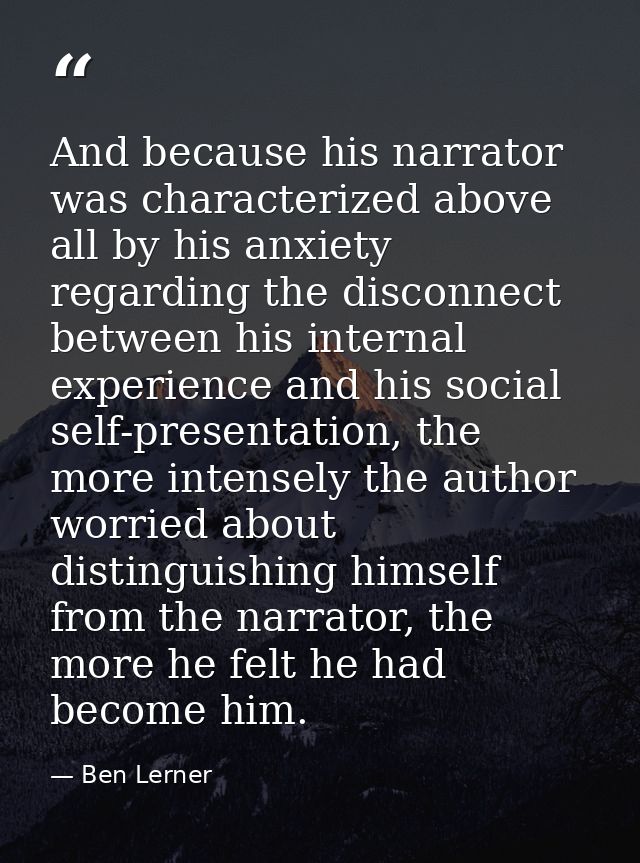 And because his narrator was characterized above all by his anxiety regarding the disconnect between his internal experi — Ben Lerner