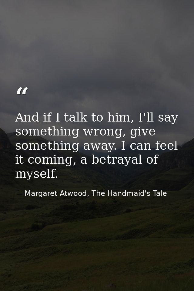 And if I talk to him, I'll say something wrong, give something away. I can feel it coming, a betrayal of myself. — Margaret Atwood, The Handmaid's Tale