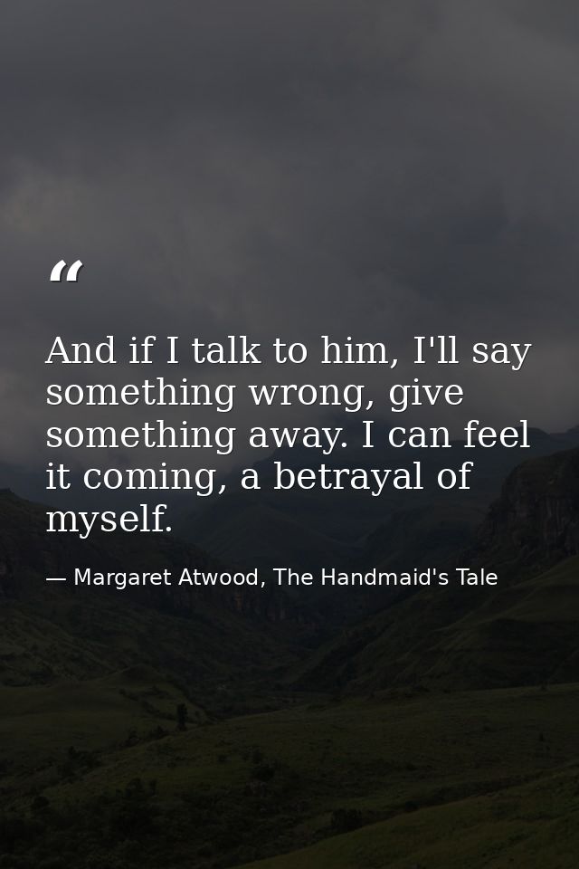 And if I talk to him, I'll say something wrong, give something away. I can feel it coming, a betrayal of myself. — Margaret Atwood, The Handmaid's Tale