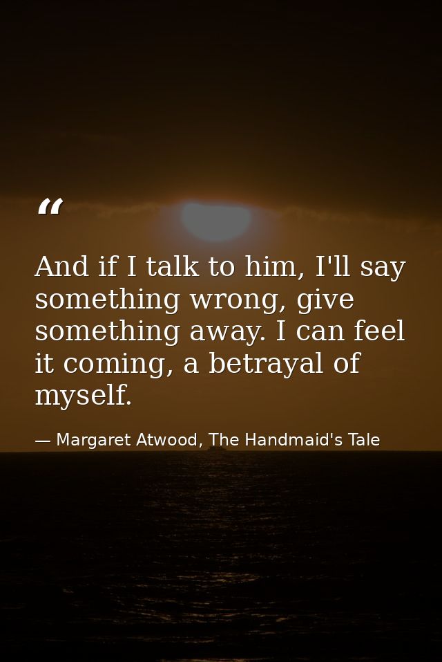 And if I talk to him, I'll say something wrong, give something away. I can feel it coming, a betrayal of myself. — Margaret Atwood, The Handmaid's Tale