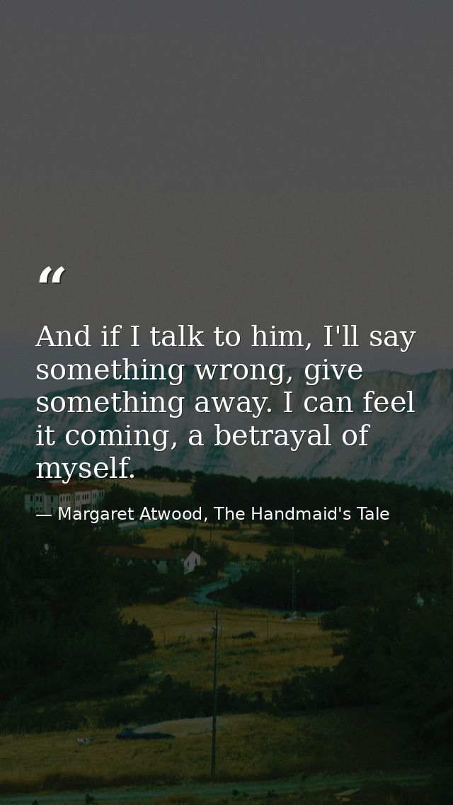 And if I talk to him, I'll say something wrong, give something away. I can feel it coming, a betrayal of myself. — Margaret Atwood, The Handmaid's Tale