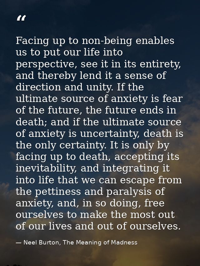 Facing up to non-being enables us to put our life into perspective, see it in its entirety, and thereby lend it a sense  — Neel Burton, The Meaning of Madness