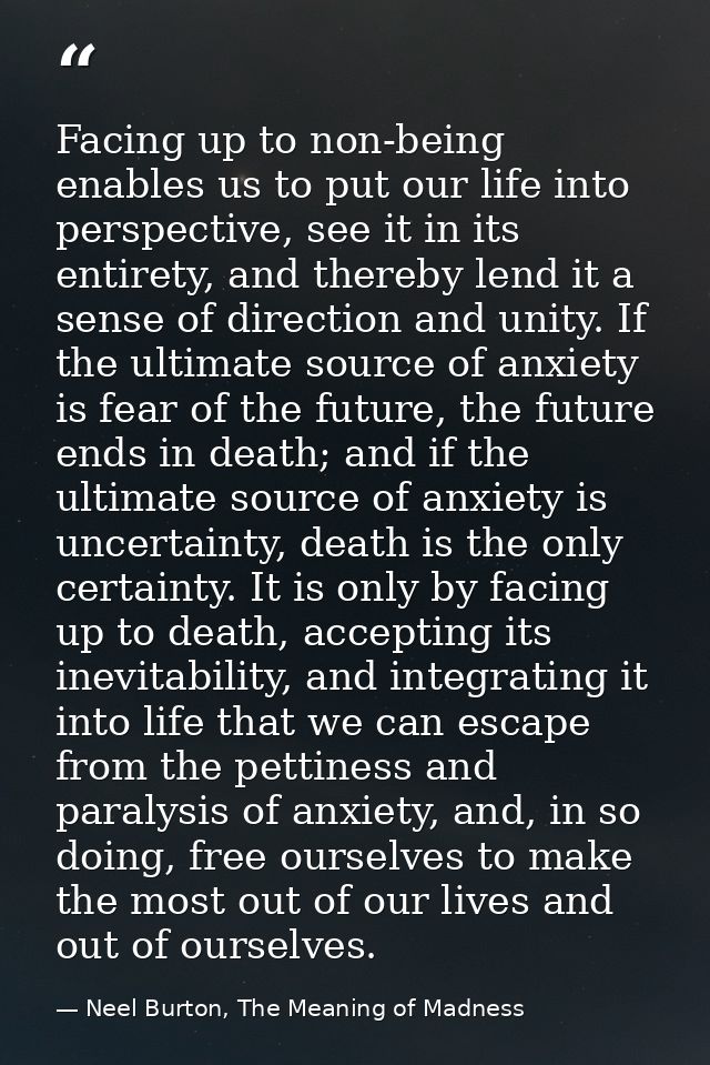 Facing up to non-being enables us to put our life into perspective, see it in its entirety, and thereby lend it a sense  — Neel Burton, The Meaning of Madness