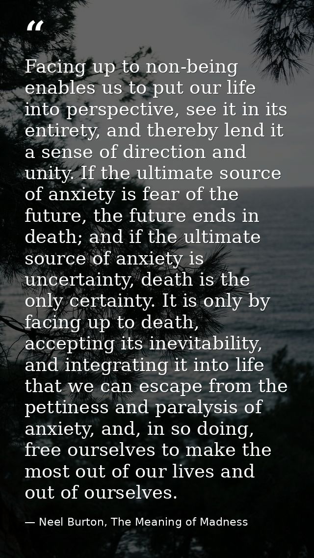 Facing up to non-being enables us to put our life into perspective, see it in its entirety, and thereby lend it a sense  — Neel Burton, The Meaning of Madness