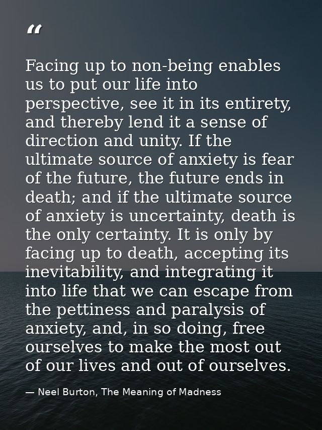 Facing up to non-being enables us to put our life into perspective, see it in its entirety, and thereby lend it a sense  — Neel Burton, The Meaning of Madness