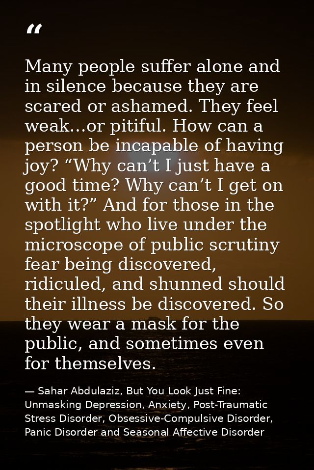 Many people suffer alone and in silence because they are scared or ashamed. They feel weak…or pitiful. How can a person  — Sahar Abdulaziz, But You Look Just Fine: Unmasking Depression, Anxiety, Post-Traumatic Stress Disorder, Obsessive-Compulsive Disorder, Panic Disorder and Seasonal Affective Disorder