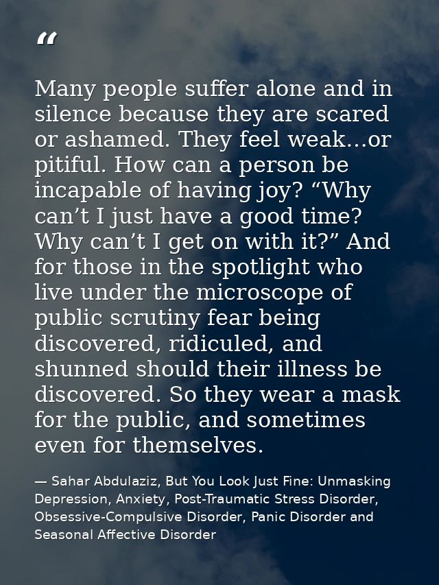 Many people suffer alone and in silence because they are scared or ashamed. They feel weak…or pitiful. How can a person  — Sahar Abdulaziz, But You Look Just Fine: Unmasking Depression, Anxiety, Post-Traumatic Stress Disorder, Obsessive-Compulsive Disorder, Panic Disorder and Seasonal Affective Disorder