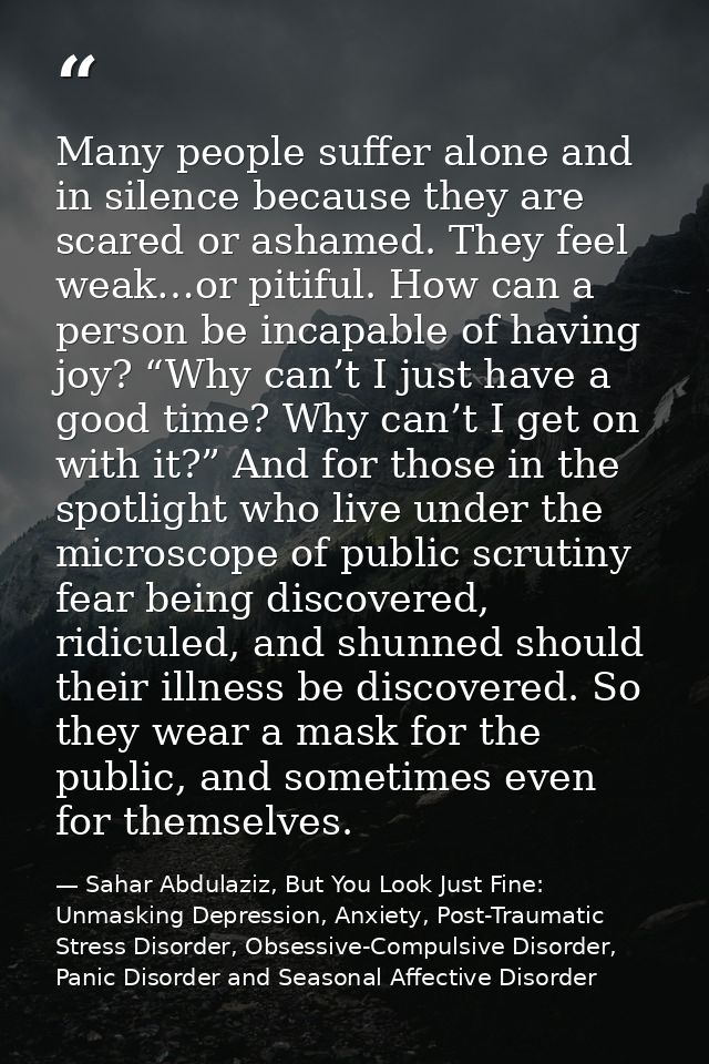 Many people suffer alone and in silence because they are scared or ashamed. They feel weak…or pitiful. How can a person  — Sahar Abdulaziz, But You Look Just Fine: Unmasking Depression, Anxiety, Post-Traumatic Stress Disorder, Obsessive-Compulsive Disorder, Panic Disorder and Seasonal Affective Disorder