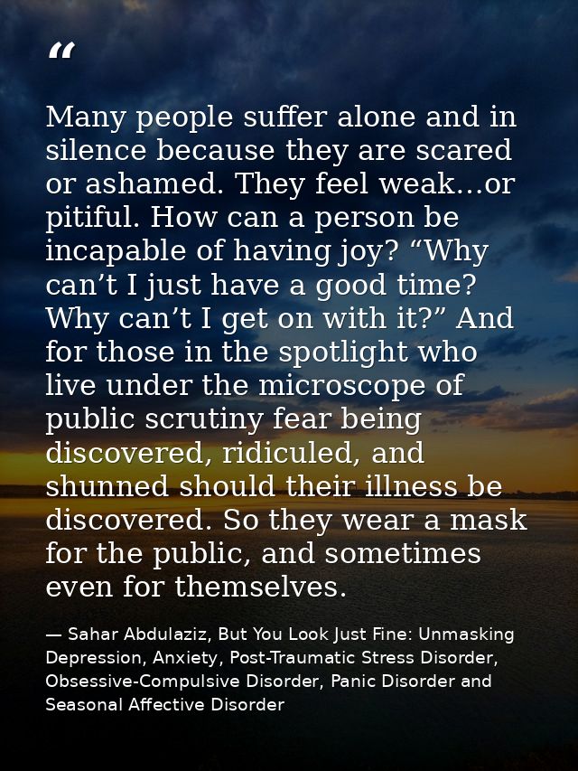 Many people suffer alone and in silence because they are scared or ashamed. They feel weak…or pitiful. How can a person  — Sahar Abdulaziz, But You Look Just Fine: Unmasking Depression, Anxiety, Post-Traumatic Stress Disorder, Obsessive-Compulsive Disorder, Panic Disorder and Seasonal Affective Disorder