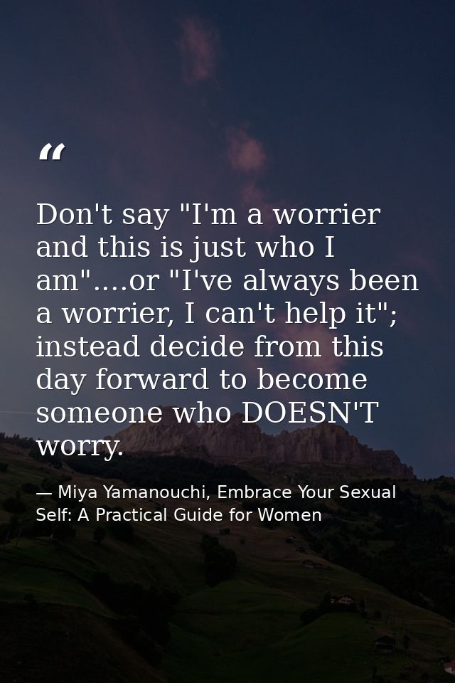 Don't say "I'm a worrier and this is just who I am"....or "I've always been a worrier, I can't help it"; instead decide  — Miya Yamanouchi, Embrace Your Sexual Self: A Practical Guide for Women
