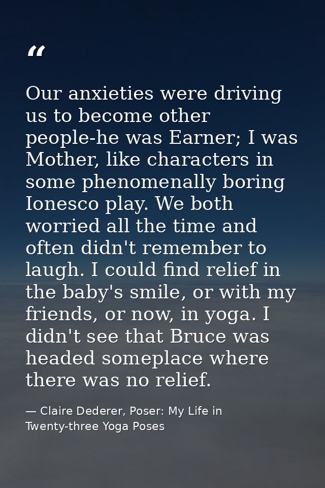 Our anxieties were driving us to become other people-he was Earner; I was Mother, like characters in some phenomenally b — Claire Dederer, Poser: My Life in Twenty-three Yoga Poses