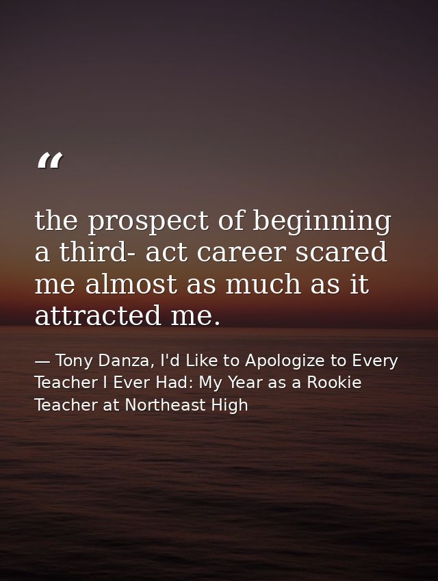 the prospect of beginning a third- act career scared me almost as much as it attracted me. — Tony Danza, I'd Like to Apologize to Every Teacher I Ever Had: My Year as a Rookie Teacher at Northeast High